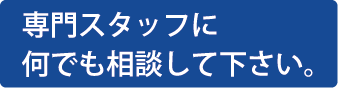 専門スタッフになんでも相談してください